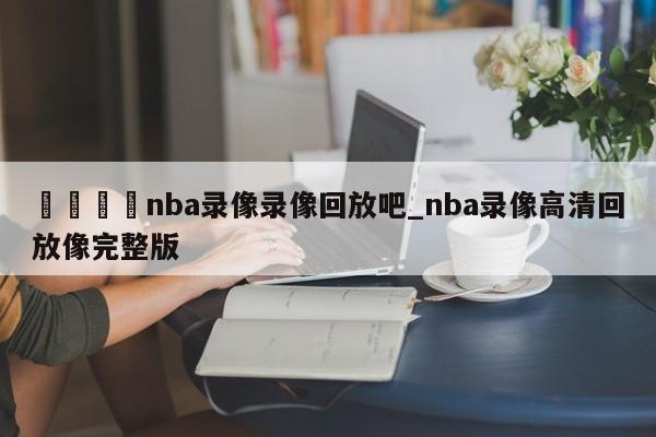 ??nba錄像錄像回放吧_nba錄像高清回放像完整版