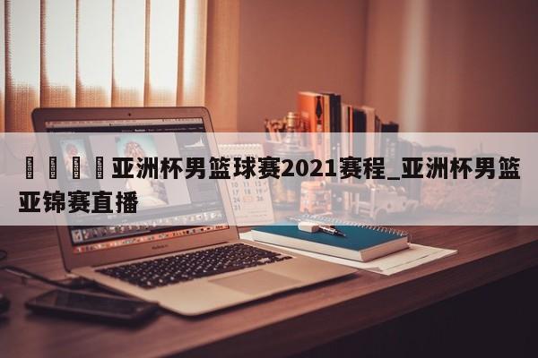??亞洲杯男籃球賽2021賽程_亞洲杯男籃亞錦賽直播